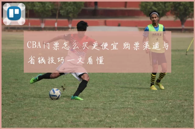 CBA门票怎么买更便宜 购票渠道与省钱技巧一文看懂