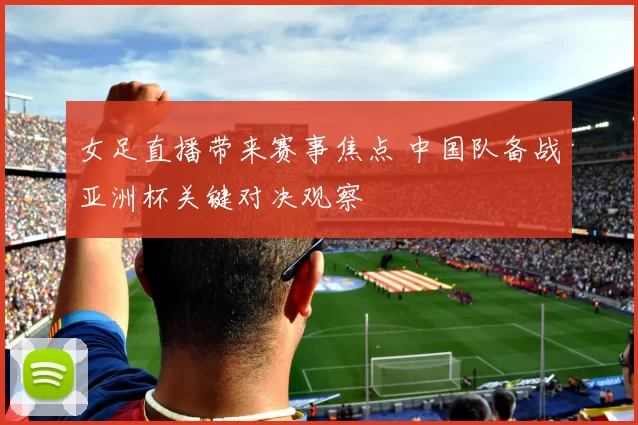 女足直播带来赛事焦点 中国队备战亚洲杯关键对决观察