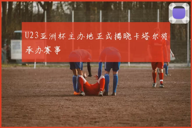 U23亚洲杯主办地正式揭晓卡塔尔将承办赛事