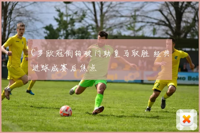 C罗欧冠倒钩破门助皇马取胜 经典进球成赛后焦点