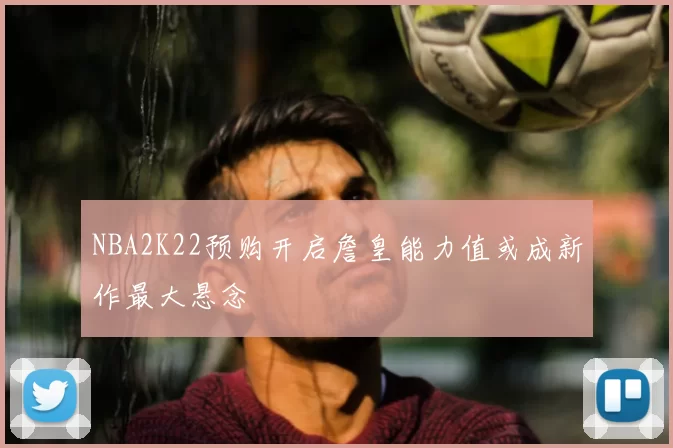 NBA2K22预购开启詹皇能力值或成新作最大悬念