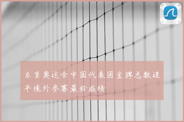 东京奥运会中国代表团金牌总数追平境外参赛最好成绩