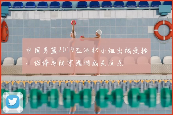 中国男篮2019亚洲杯小组出线受挫，伤停与防守漏洞成关注点