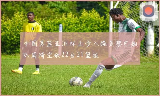 中国男篮亚洲杯止步八强负黎巴嫩队周琦空砍22分21篮板