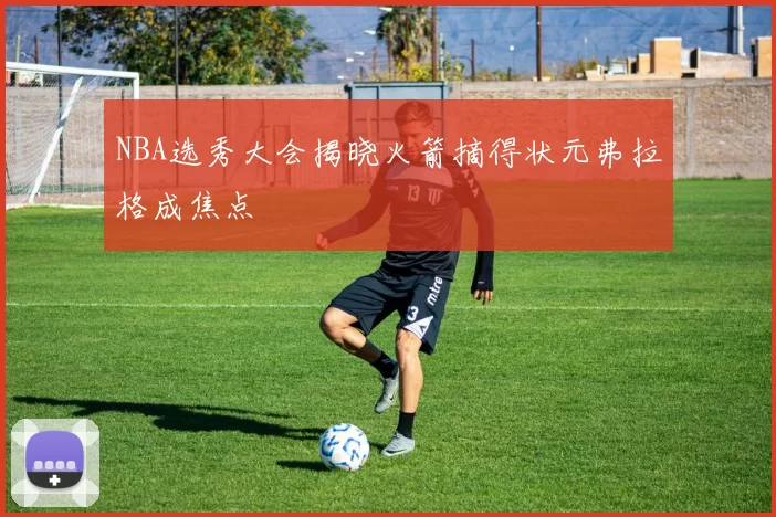 NBA选秀大会揭晓火箭摘得状元弗拉格成焦点