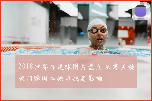 2018世界杯进球图片盘点 决赛关键破门瞬间回顾与战局影响