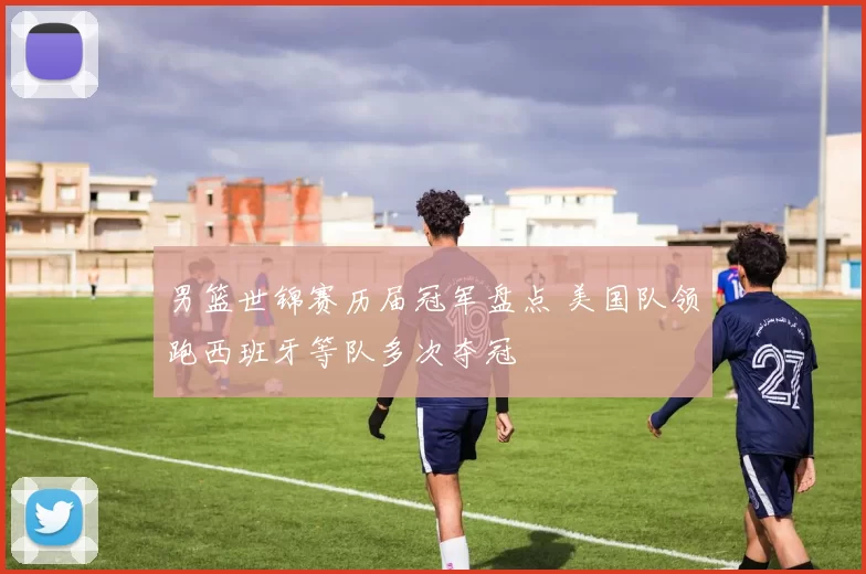 男篮世锦赛历届冠军盘点 美国队领跑西班牙等队多次夺冠