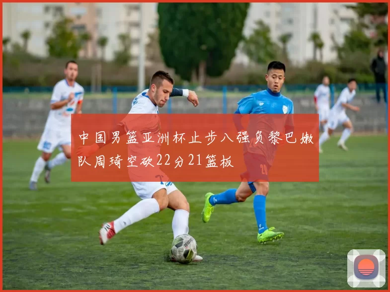 中国男篮亚洲杯止步八强负黎巴嫩队周琦空砍22分21篮板