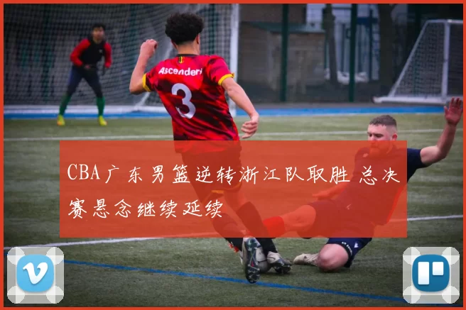 CBA广东男篮逆转浙江队取胜 总决赛悬念继续延续