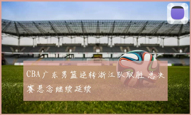 CBA广东男篮逆转浙江队取胜 总决赛悬念继续延续