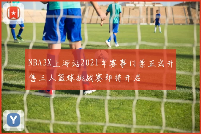 NBA3X上海站2021年赛事门票正式开售三人篮球挑战赛即将开启