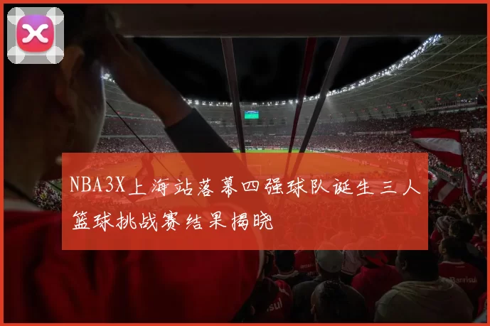 NBA3X上海站落幕四强球队诞生三人篮球挑战赛结果揭晓