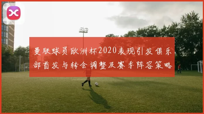 曼联球员欧洲杯2020表现引发俱乐部首发与转会调整及赛季阵容策略