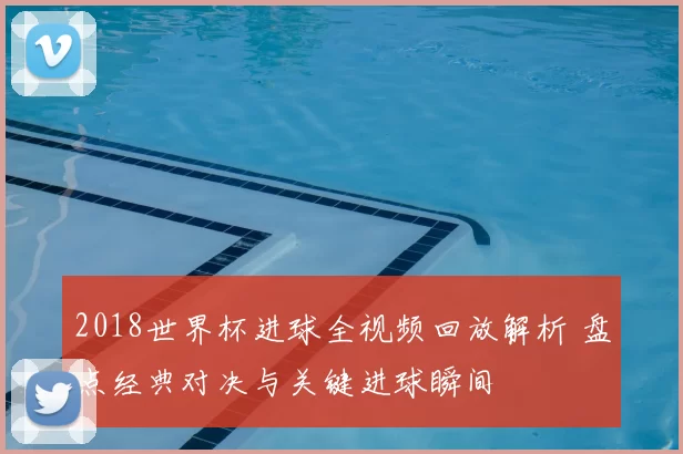 2018世界杯进球全视频回放解析 盘点经典对决与关键进球瞬间