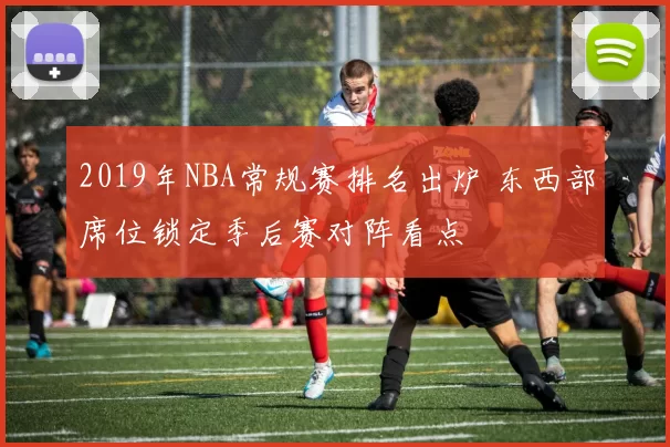 2019年NBA常规赛排名出炉 东西部席位锁定季后赛对阵看点
