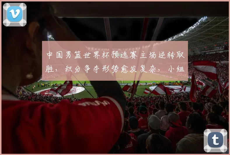 中国男篮世界杯预选赛主场逆转取胜，积分争夺形势愈发复杂，小组排名悬念