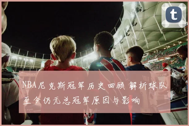 NBA尼克斯冠军历史回顾 解析球队至今仍无总冠军原因与影响