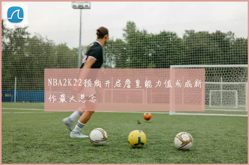 NBA2K22预购开启詹皇能力值或成新作最大悬念