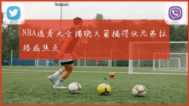 NBA选秀大会揭晓火箭摘得状元弗拉格成焦点