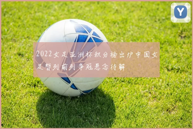 2022女足亚洲杯积分榜出炉中国女足暂列前列争冠悬念待解
