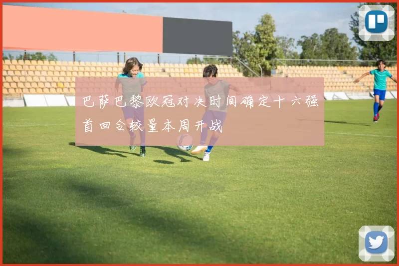 巴萨巴黎欧冠对决时间确定十六强首回合较量本周开战