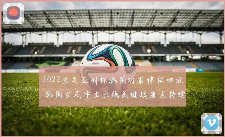 2022女足亚洲杯韩国对菲律宾回放 韩国女足冲击出线关键战看点持续升温