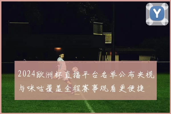2024欧洲杯直播平台名单公布央视与咪咕覆盖全程赛事观看更便捷