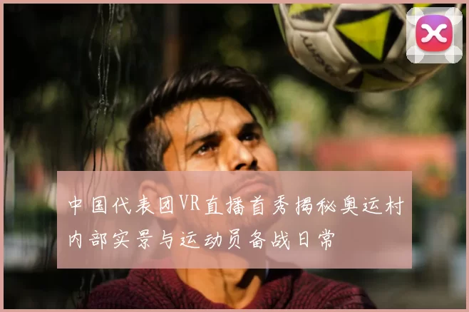 中国代表团VR直播首秀揭秘奥运村内部实景与运动员备战日常
