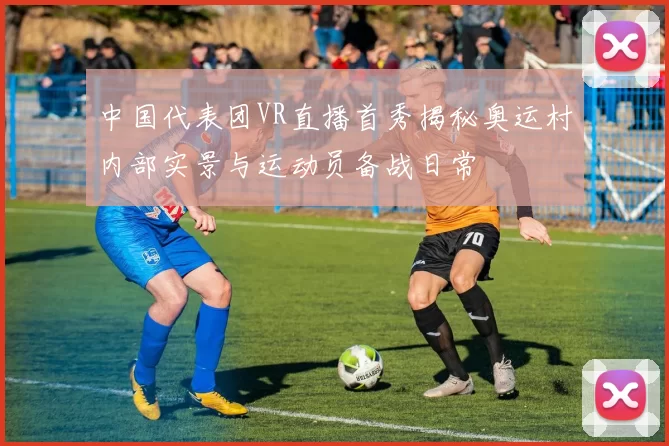 中国代表团VR直播首秀揭秘奥运村内部实景与运动员备战日常