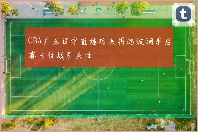 CBA广东辽宁直播对决再起波澜季后赛卡位战引关注