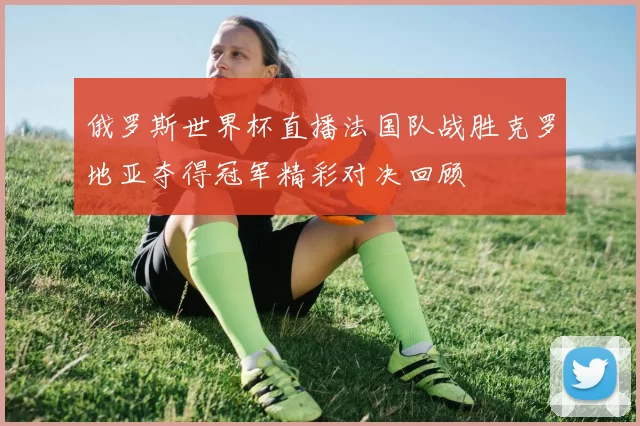 俄罗斯世界杯直播法国队战胜克罗地亚夺得冠军精彩对决回顾