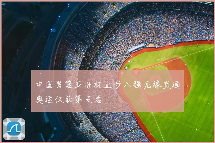 中国男篮亚洲杯止步八强无缘直通奥运仅获第五名