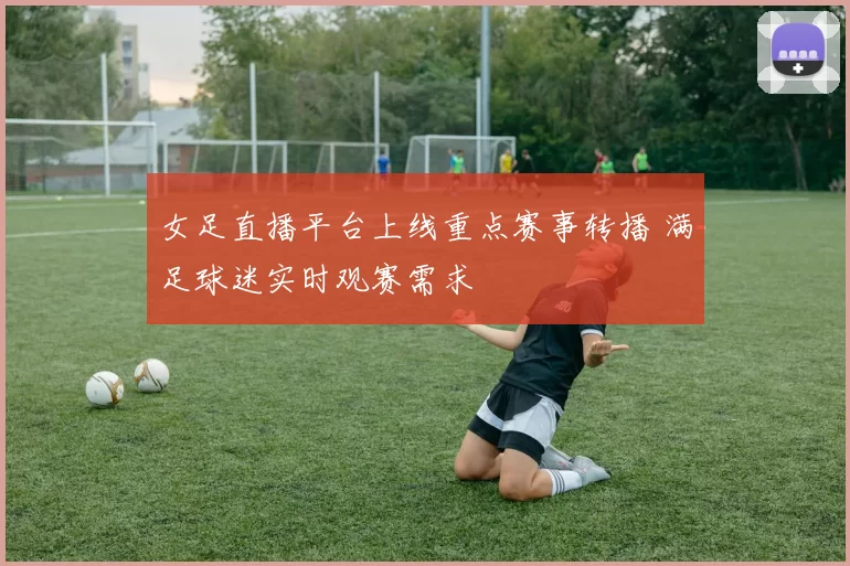女足直播平台上线重点赛事转播 满足球迷实时观赛需求