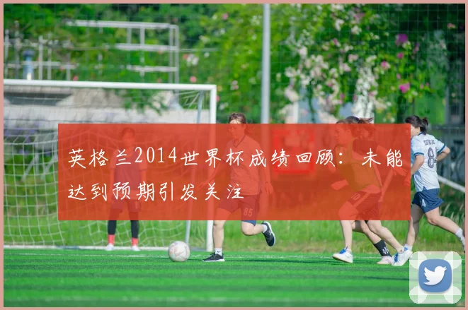 英格兰2014世界杯成绩回顾：未能达到预期引发关注