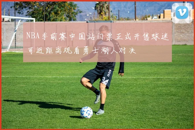NBA季前赛中国站门票正式开售球迷可近距离观看勇士湖人对决