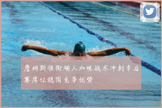 詹姆斯领衔湖人加练战术冲刺季后赛席位稳固竞争优势