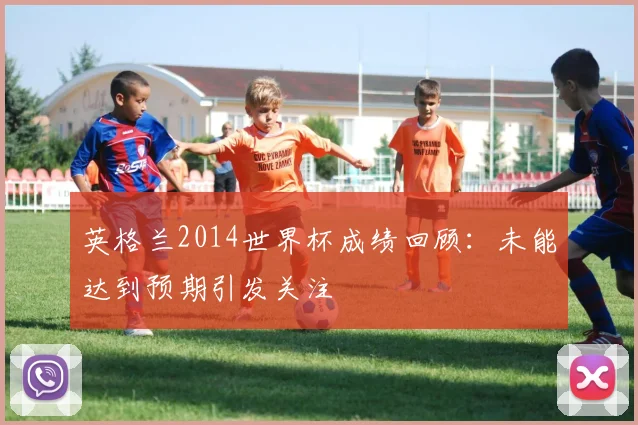 英格兰2014世界杯成绩回顾：未能达到预期引发关注