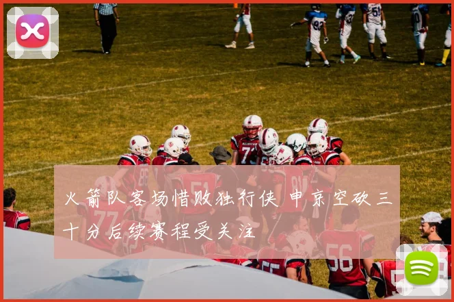 火箭队客场惜败独行侠 申京空砍三十分后续赛程受关注