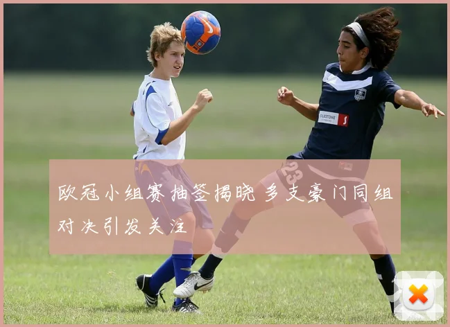 欧冠小组赛抽签揭晓 多支豪门同组对决引发关注